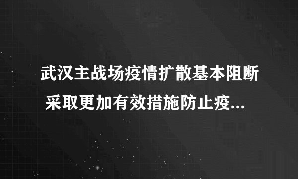 武汉主战场疫情扩散基本阻断 采取更加有效措施防止疫情死灰复燃