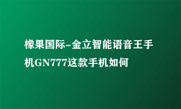 橡果国际-金立智能语音王手机GN777这款手机如何