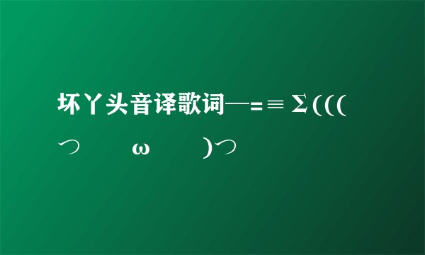 坏丫头音译歌词─=≡Σ((( つ•̀ω•́)つ