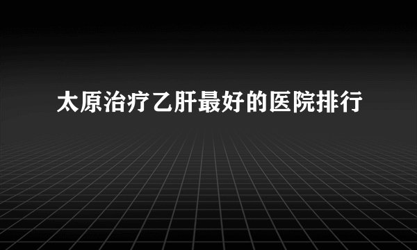 太原治疗乙肝最好的医院排行