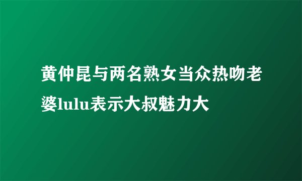 黄仲昆与两名熟女当众热吻老婆lulu表示大叔魅力大