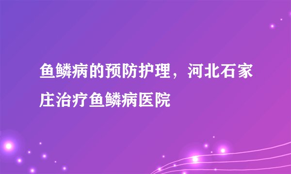 鱼鳞病的预防护理，河北石家庄治疗鱼鳞病医院