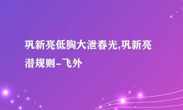 巩新亮低胸大泄春光,巩新亮潜规则-飞外