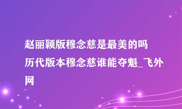 赵丽颖版穆念慈是最美的吗 历代版本穆念慈谁能夺魁_飞外网