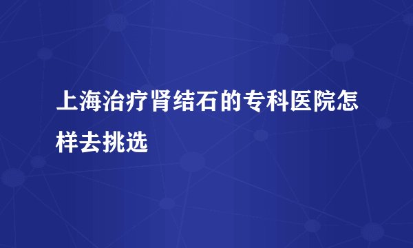 上海治疗肾结石的专科医院怎样去挑选