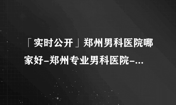 「实时公开」郑州男科医院哪家好-郑州专业男科医院-郑州医大医院口碑