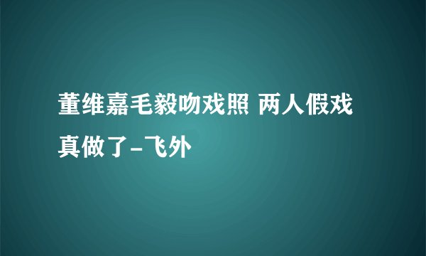 董维嘉毛毅吻戏照 两人假戏真做了-飞外