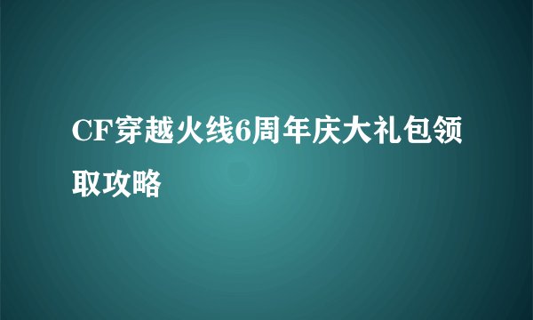 CF穿越火线6周年庆大礼包领取攻略