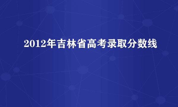2012年吉林省高考录取分数线