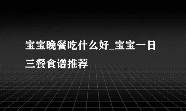 宝宝晚餐吃什么好_宝宝一日三餐食谱推荐