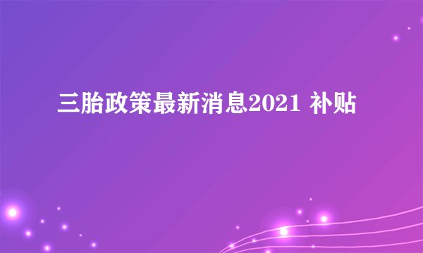 三胎政策最新消息2021 补贴