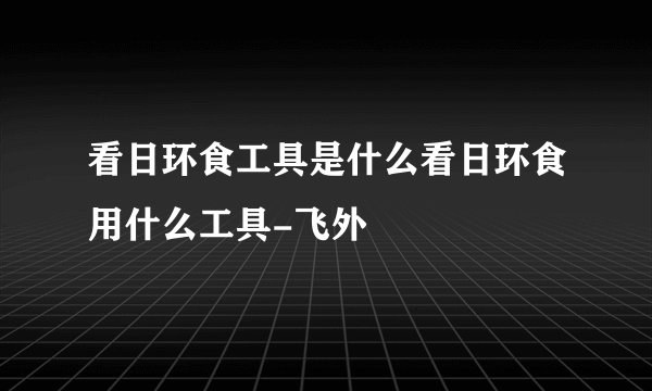 看日环食工具是什么看日环食用什么工具-飞外