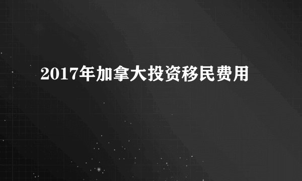 2017年加拿大投资移民费用
