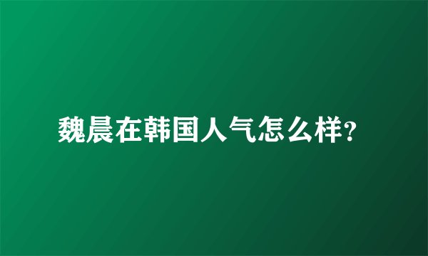 魏晨在韩国人气怎么样？