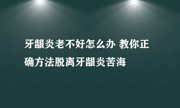 牙龈炎老不好怎么办 教你正确方法脱离牙龈炎苦海