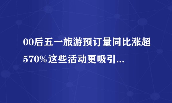 00后五一旅游预订量同比涨超570%这些活动更吸引年轻人-飞外