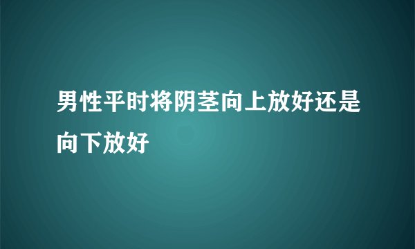 男性平时将阴茎向上放好还是向下放好