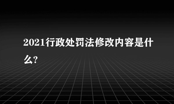 2021行政处罚法修改内容是什么?