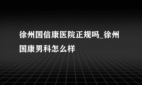 徐州国信康医院正规吗_徐州国康男科怎么样