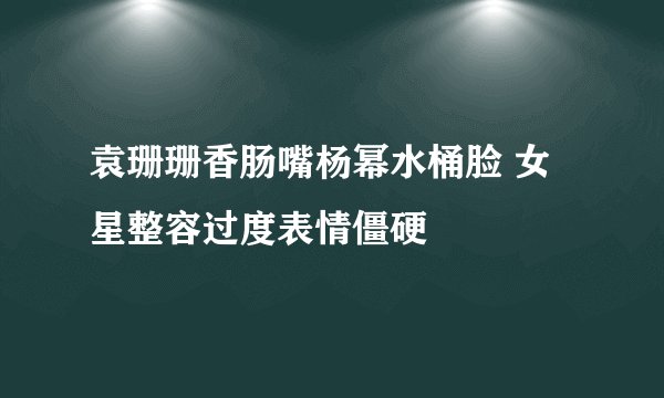 袁珊珊香肠嘴杨幂水桶脸 女星整容过度表情僵硬