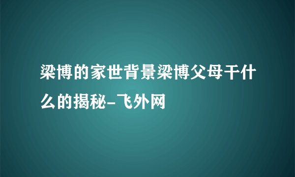 梁博的家世背景梁博父母干什么的揭秘-飞外网
