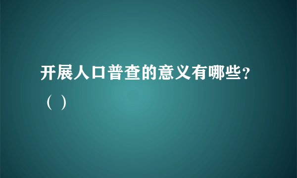 开展人口普查的意义有哪些？（）
