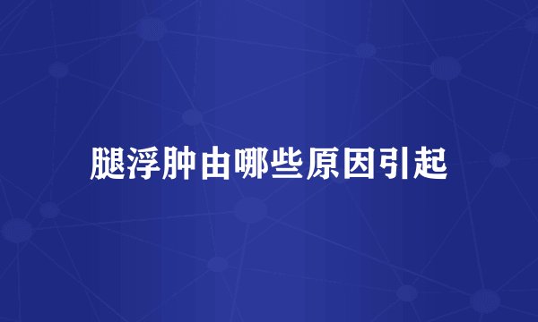 腿浮肿由哪些原因引起