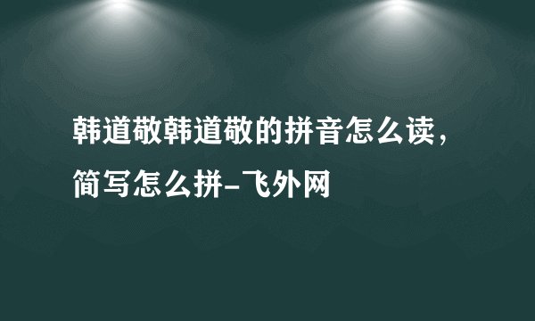 韩道敬韩道敬的拼音怎么读，简写怎么拼-飞外网
