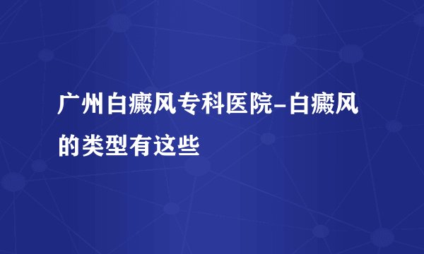 广州白癜风专科医院-白癜风的类型有这些