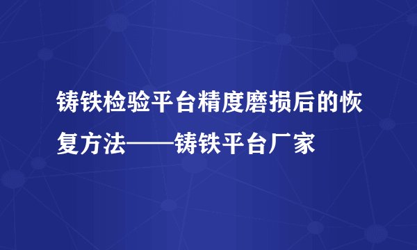 铸铁检验平台精度磨损后的恢复方法——铸铁平台厂家