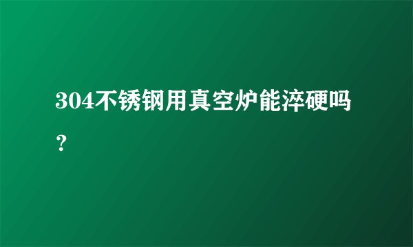 304不锈钢用真空炉能淬硬吗？