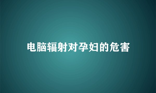 电脑辐射对孕妇的危害