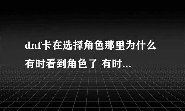 dnf卡在选择角色那里为什么 有时看到角色了 有时角色都看不到就卡死了