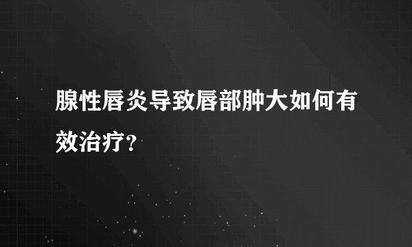 腺性唇炎导致唇部肿大如何有效治疗？