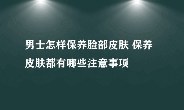 男士怎样保养脸部皮肤 保养皮肤都有哪些注意事项