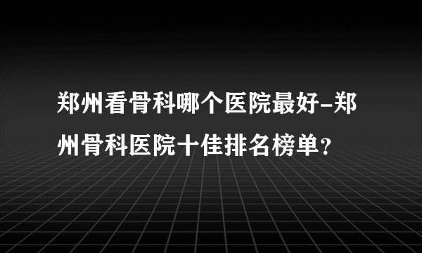 郑州看骨科哪个医院最好-郑州骨科医院十佳排名榜单？