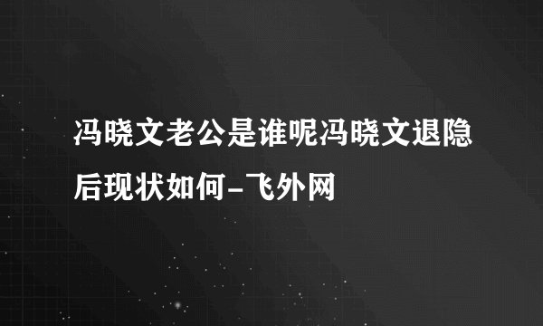 冯晓文老公是谁呢冯晓文退隐后现状如何-飞外网