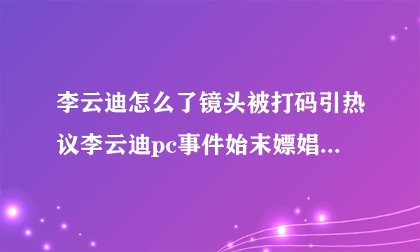 李云迪怎么了镜头被打码引热议李云迪pc事件始末嫖娼被抓真的吗_飞外