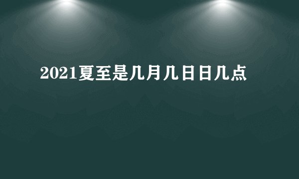 2021夏至是几月几日日几点