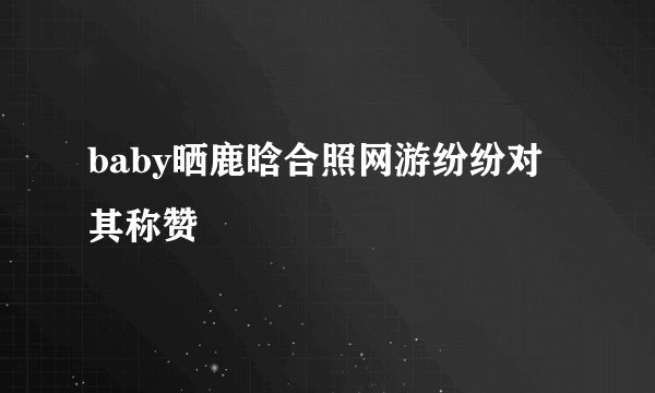 baby晒鹿晗合照网游纷纷对其称赞