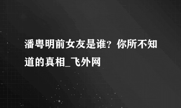 潘粤明前女友是谁？你所不知道的真相_飞外网