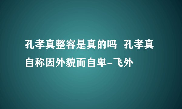 孔孝真整容是真的吗  孔孝真自称因外貌而自卑-飞外