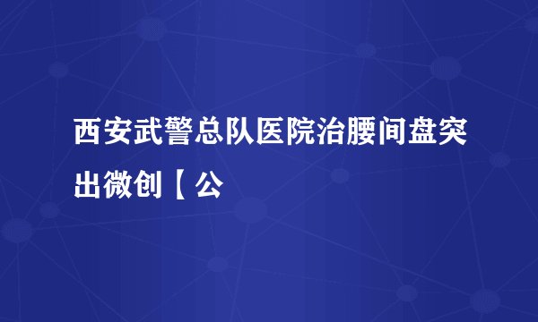 西安武警总队医院治腰间盘突出微创【公