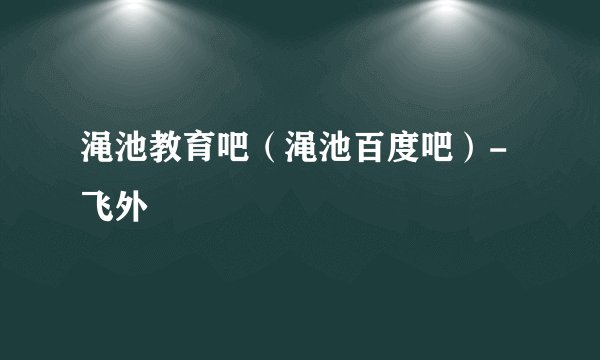 渑池教育吧（渑池百度吧）-飞外