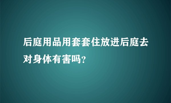 后庭用品用套套住放进后庭去对身体有害吗？