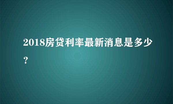 2018房贷利率最新消息是多少？