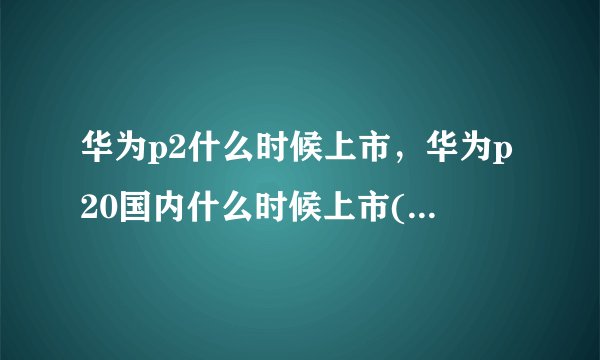 华为p2什么时候上市，华为p20国内什么时候上市( 四 )
