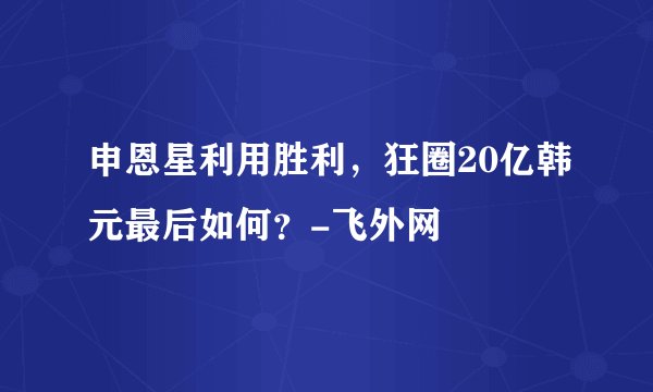 申恩星利用胜利,狂圈20亿韩元最后如何?-飞外网