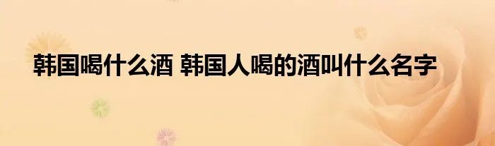韩国喝什么酒 韩国人喝的酒叫什么名字