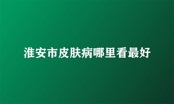 淮安市皮肤病哪里看最好